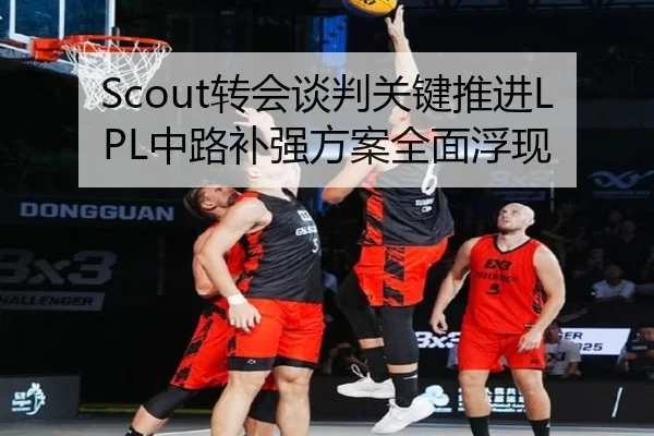 Scout转会谈判关键推进LPL中路补强方案全面浮现